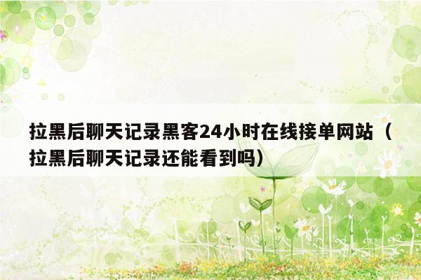 拉黑后聊天记录黑客24小时在线接单网站（拉黑后聊天记录还能看到吗）