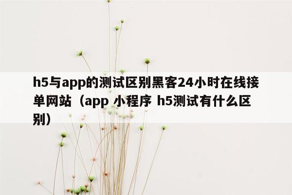 h5与app的测试区别黑客24小时在线接单网站（app 小程序 h5测试有什么区别）