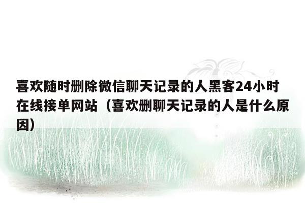 喜欢随时删除微信聊天记录的人黑客24小时在线接单网站（喜欢删聊天记录的人是什么原因）