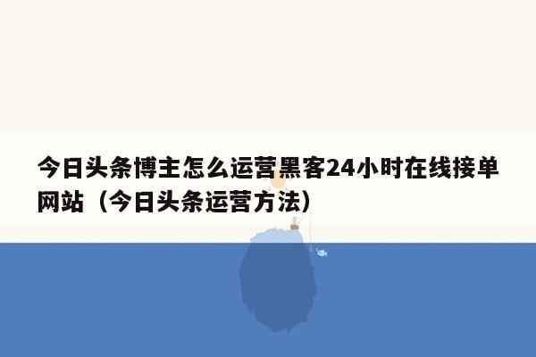 今日头条博主怎么运营黑客24小时在线接单网站（今日头条运营方法）