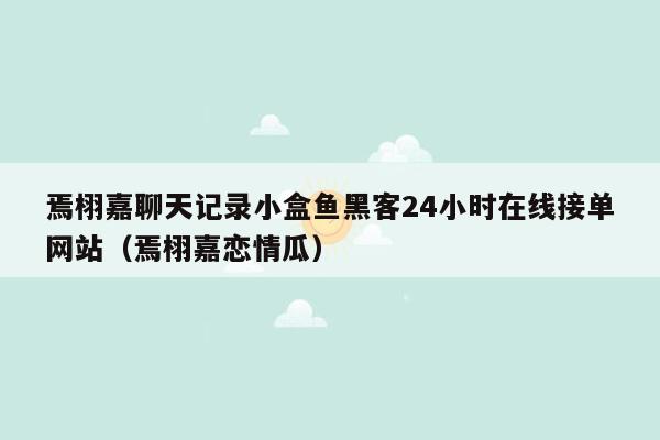 焉栩嘉聊天记录小盒鱼黑客24小时在线接单网站（焉栩嘉恋情瓜）