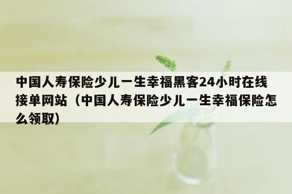 中国人寿保险少儿一生幸福黑客24小时在线接单网站（中国人寿保险少儿一生幸福保险怎么领取）