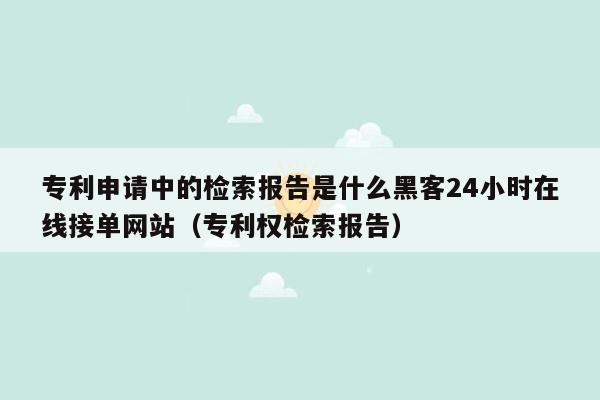 专利申请中的检索报告是什么黑客24小时在线接单网站（专利权检索报告）