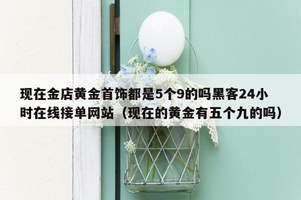 现在金店黄金首饰都是5个9的吗黑客24小时在线接单网站（现在的黄金有五个九的吗）