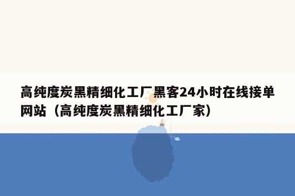 高纯度炭黑精细化工厂黑客24小时在线接单网站（高纯度炭黑精细化工厂家）