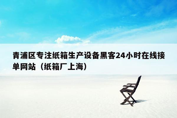 青浦区专注纸箱生产设备黑客24小时在线接单网站（纸箱厂上海）