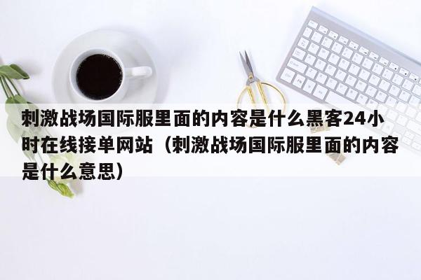 刺激战场国际服里面的内容是什么黑客24小时在线接单网站（刺激战场国际服里面的内容是什么意思）