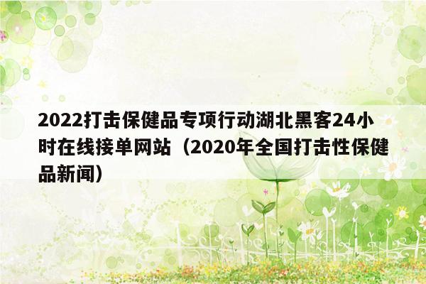 2022打击保健品专项行动湖北黑客24小时在线接单网站（2020年全国打击性保健品新闻）