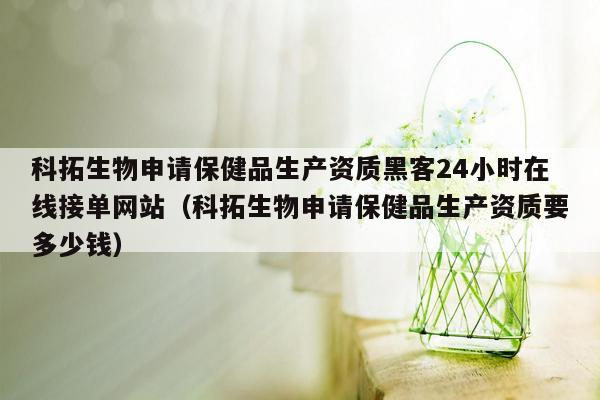 科拓生物申请保健品生产资质黑客24小时在线接单网站（科拓生物申请保健品生产资质要多少钱）