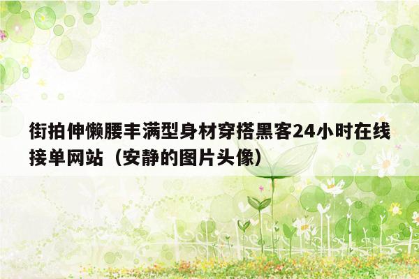 街拍伸懒腰丰满型身材穿搭黑客24小时在线接单网站（安静的图片头像）