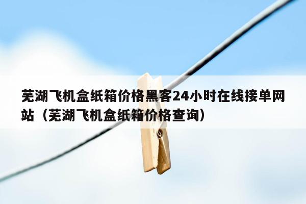 芜湖飞机盒纸箱价格黑客24小时在线接单网站（芜湖飞机盒纸箱价格查询）