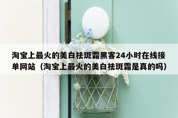 淘宝上最火的美白祛斑霜黑客24小时在线接单网站（淘宝上最火的美白祛斑霜是真的吗）