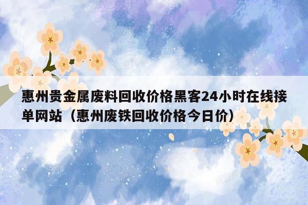 惠州贵金属废料回收价格黑客24小时在线接单网站（惠州废铁回收价格今日价）