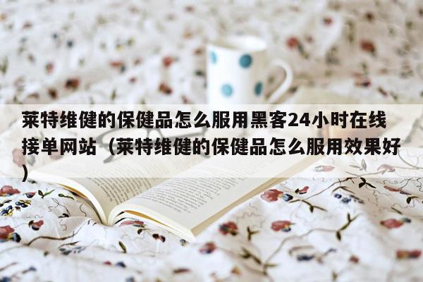 莱特维健的保健品怎么服用黑客24小时在线接单网站（莱特维健的保健品怎么服用效果好）