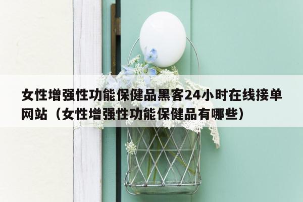 女性增强性功能保健品黑客24小时在线接单网站（女性增强性功能保健品有哪些）